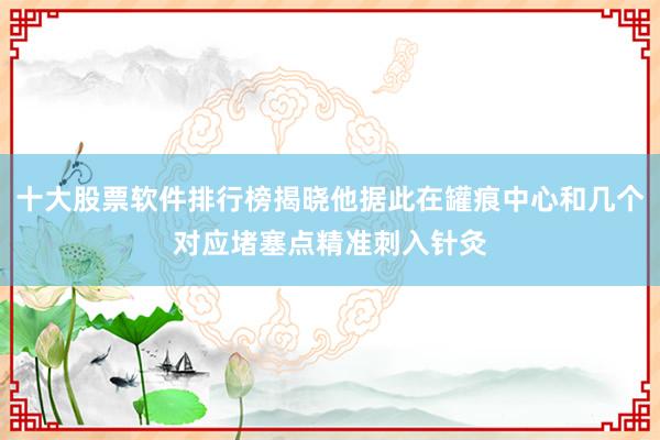 十大股票软件排行榜揭晓他据此在罐痕中心和几个对应堵塞点精准刺入针灸