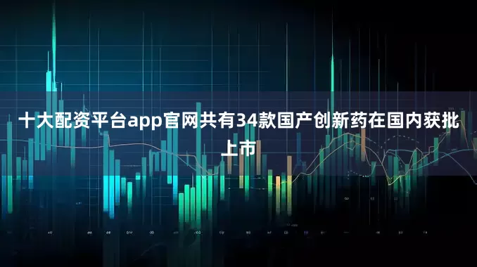 十大配资平台app官网共有34款国产创新药在国内获批上市