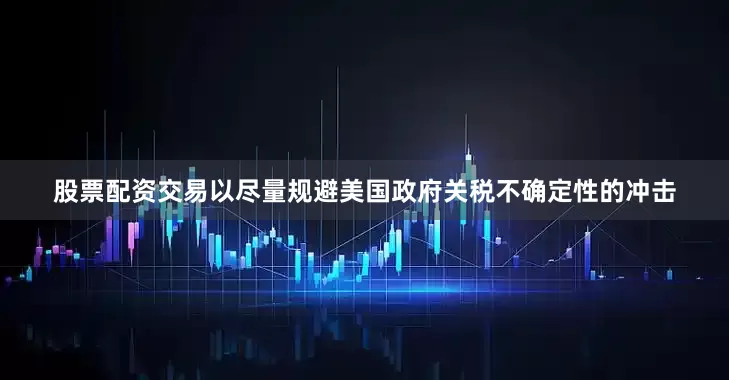 股票配资交易以尽量规避美国政府关税不确定性的冲击