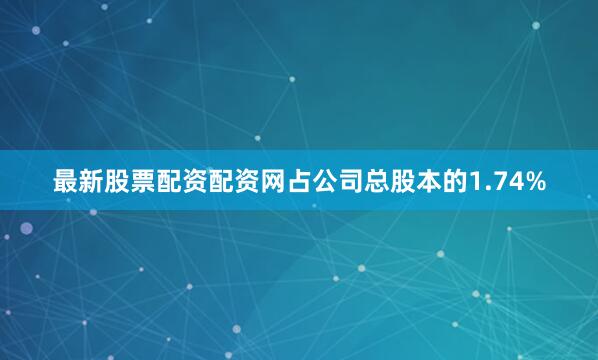 最新股票配资配资网占公司总股本的1.74%