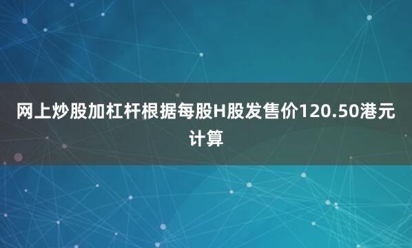 网上炒股加杠杆根据每股H股发售价120.50港元计算