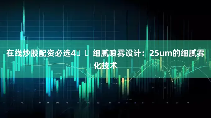 在线炒股配资必选4️⃣细腻喷雾设计：25um的细腻雾化技术