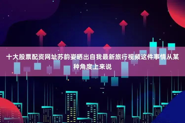 十大股票配资网址苏韵姿晒出自我最新旅行视频这件事情从某种角度上来说