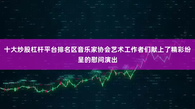 十大炒股杠杆平台排名区音乐家协会艺术工作者们献上了精彩纷呈的慰问演出
