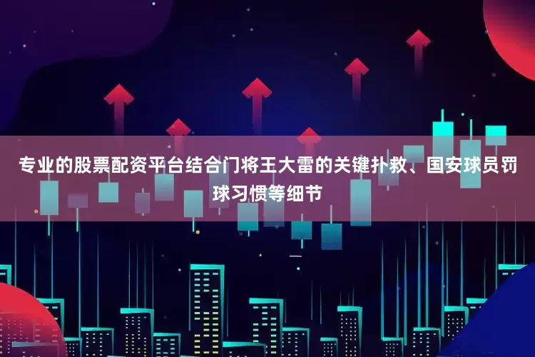 专业的股票配资平台结合门将王大雷的关键扑救、国安球员罚球习惯等细节