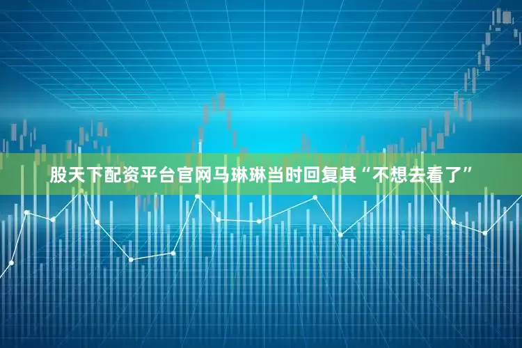 股天下配资平台官网马琳琳当时回复其“不想去看了”