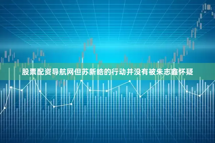股票配资导航网但苏新皓的行动并没有被朱志鑫怀疑