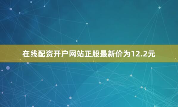 在线配资开户网站正股最新价为12.2元