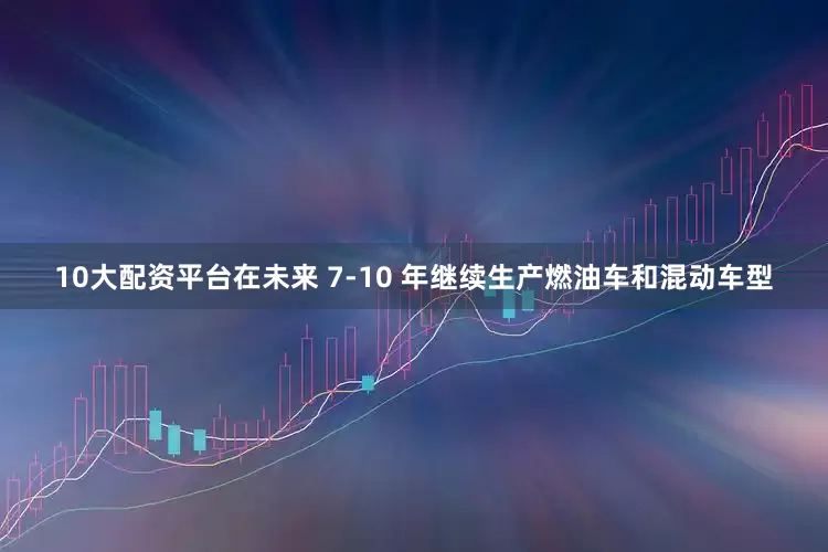 10大配资平台在未来 7-10 年继续生产燃油车和混动车型