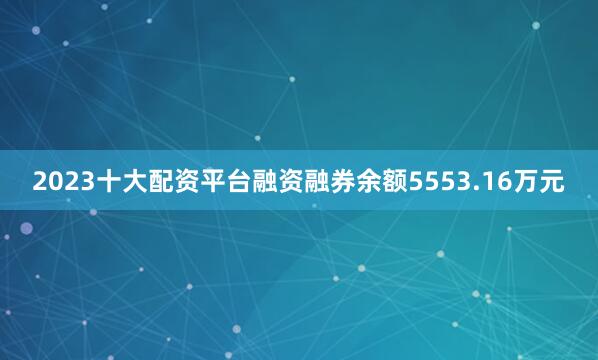 2023十大配资平台融资融券余额5553.16万元