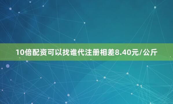 10倍配资可以找谁代注册相差8.40元/公斤