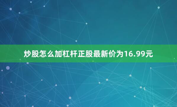 炒股怎么加杠杆正股最新价为16.99元