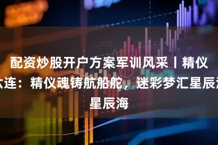 配资炒股开户方案军训风采丨精仪六连：精仪魂铸航船舵，迷彩梦汇星辰海