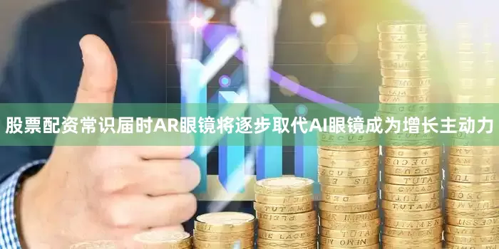 股票配资常识届时AR眼镜将逐步取代AI眼镜成为增长主动力
