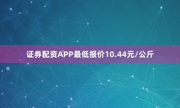 证券配资APP最低报价10.44元/公斤